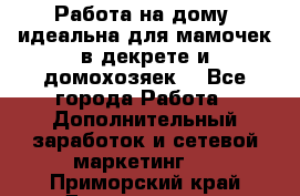  Работа на дому (идеальна для мамочек в декрете и домохозяек) - Все города Работа » Дополнительный заработок и сетевой маркетинг   . Приморский край,Дальнегорск г.